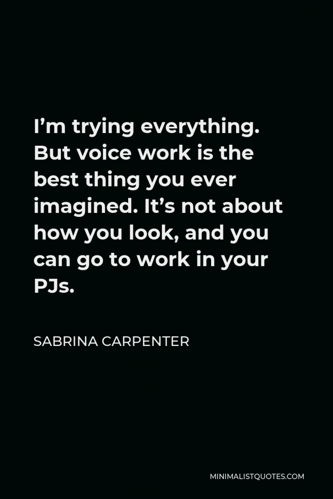 Sabrina Carpenter Quote - I’m trying everything. But voice work is the best thing you ever imagined. It’s not about how you look, and you can go to work in your PJs.