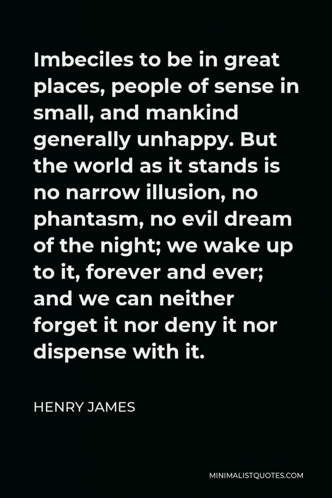 Henry James Quote - Imbeciles to be in great places, people of sense in small, and mankind generally unhappy. But the world as it stands is no narrow illusion, no phantasm, no evil dream of the night; we wake up to it, forever and ever; and we can neither forget it nor deny it nor dispense with it.
