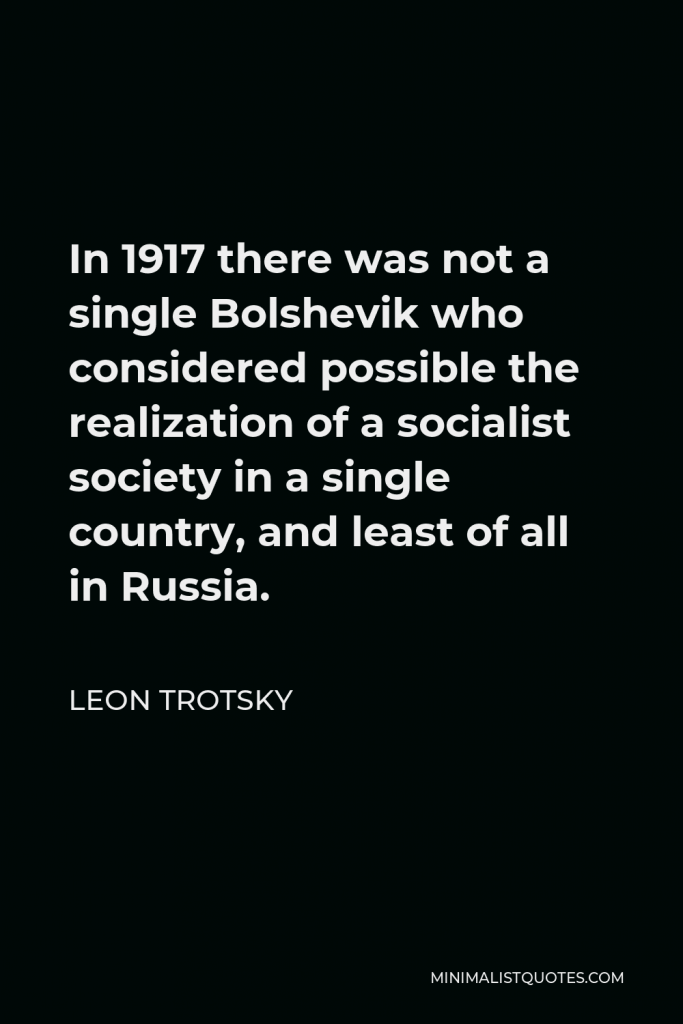Leon Trotsky Quote - In 1917 there was not a single Bolshevik who considered possible the realization of a socialist society in a single country, and least of all in Russia.