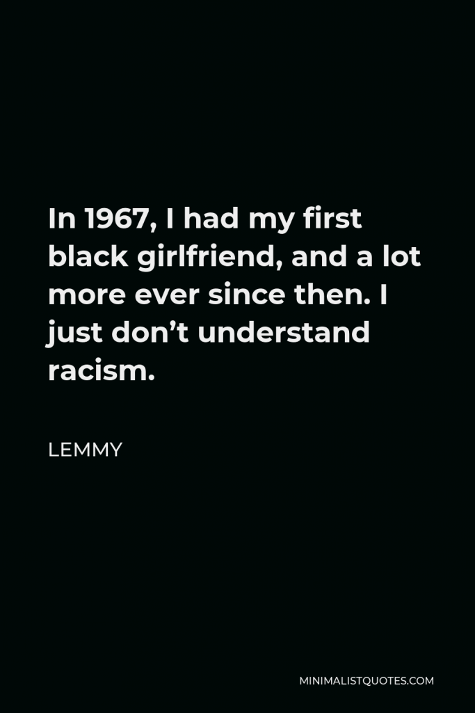 Lemmy Quote - In 1967, I had my first black girlfriend, and a lot more ever since then. I just don’t understand racism.