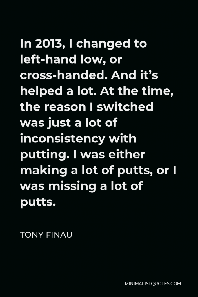 Tony Finau Quote - In 2013, I changed to left-hand low, or cross-handed. And it’s helped a lot. At the time, the reason I switched was just a lot of inconsistency with putting. I was either making a lot of putts, or I was missing a lot of putts.