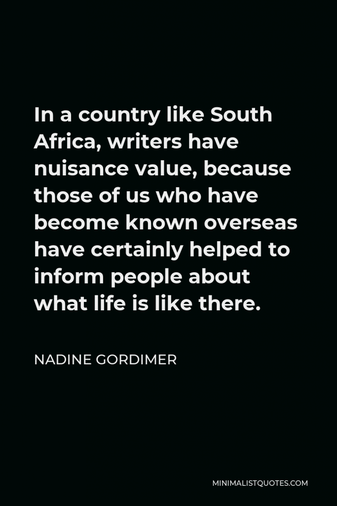 Nadine Gordimer Quote - In a country like South Africa, writers have nuisance value, because those of us who have become known overseas have certainly helped to inform people about what life is like there.