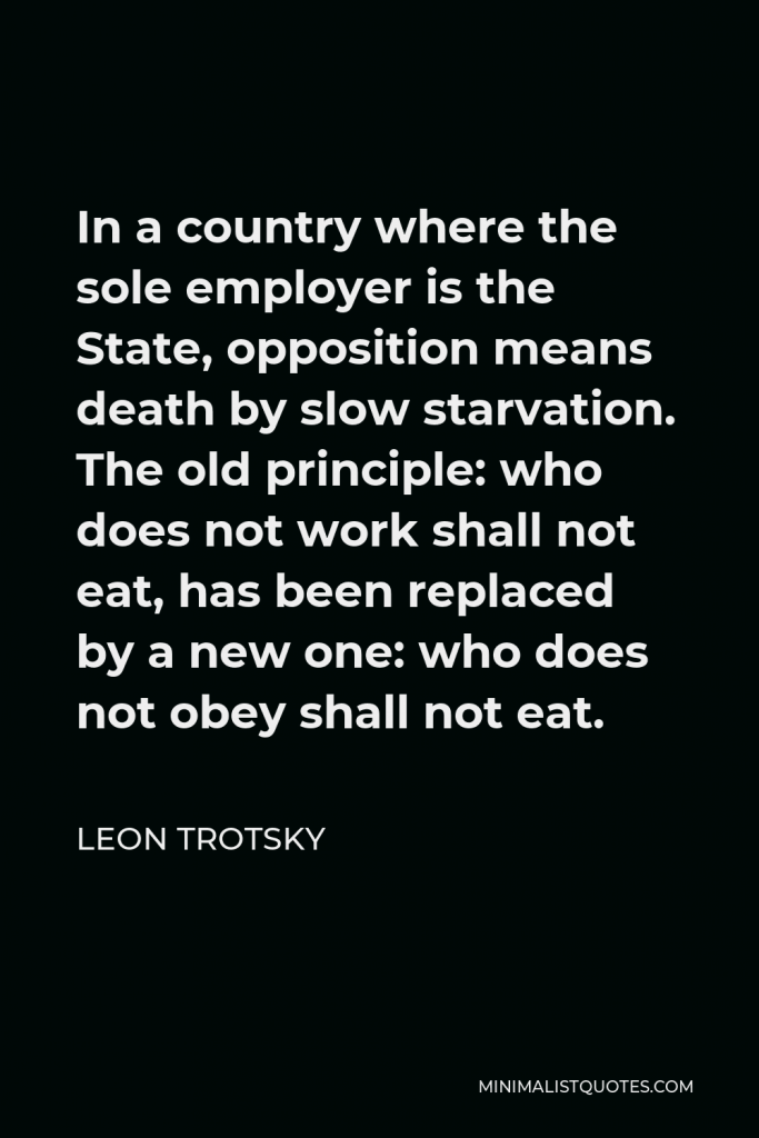 Leon Trotsky Quote - In a country where the sole employer is the State, opposition means death by slow starvation. The old principle: who does not work shall not eat, has been replaced by a new one: who does not obey shall not eat.