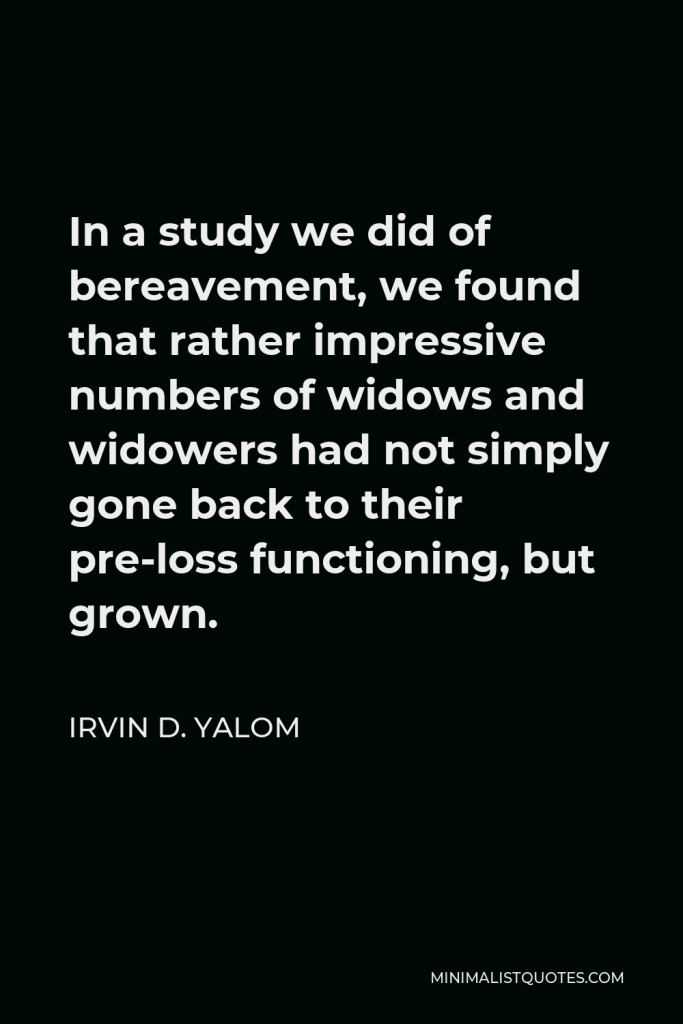 Irvin D. Yalom Quote - In a study we did of bereavement, we found that rather impressive numbers of widows and widowers had not simply gone back to their pre-loss functioning, but grown.