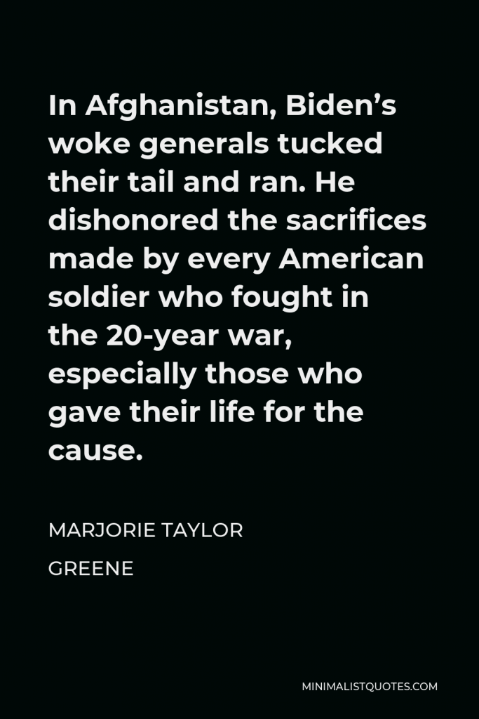 Marjorie Taylor Greene Quote - In Afghanistan, Biden’s woke generals tucked their tail and ran. He dishonored the sacrifices made by every American soldier who fought in the 20-year war, especially those who gave their life for the cause.