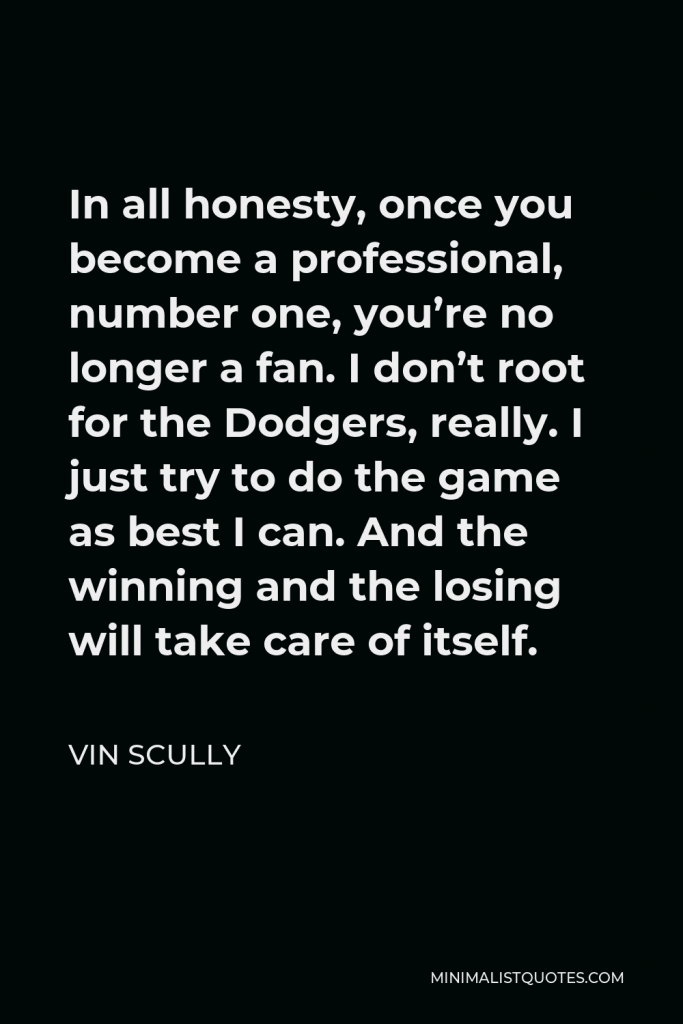 Vin Scully Quote - In all honesty, once you become a professional, number one, you’re no longer a fan. I don’t root for the Dodgers, really. I just try to do the game as best I can. And the winning and the losing will take care of itself.