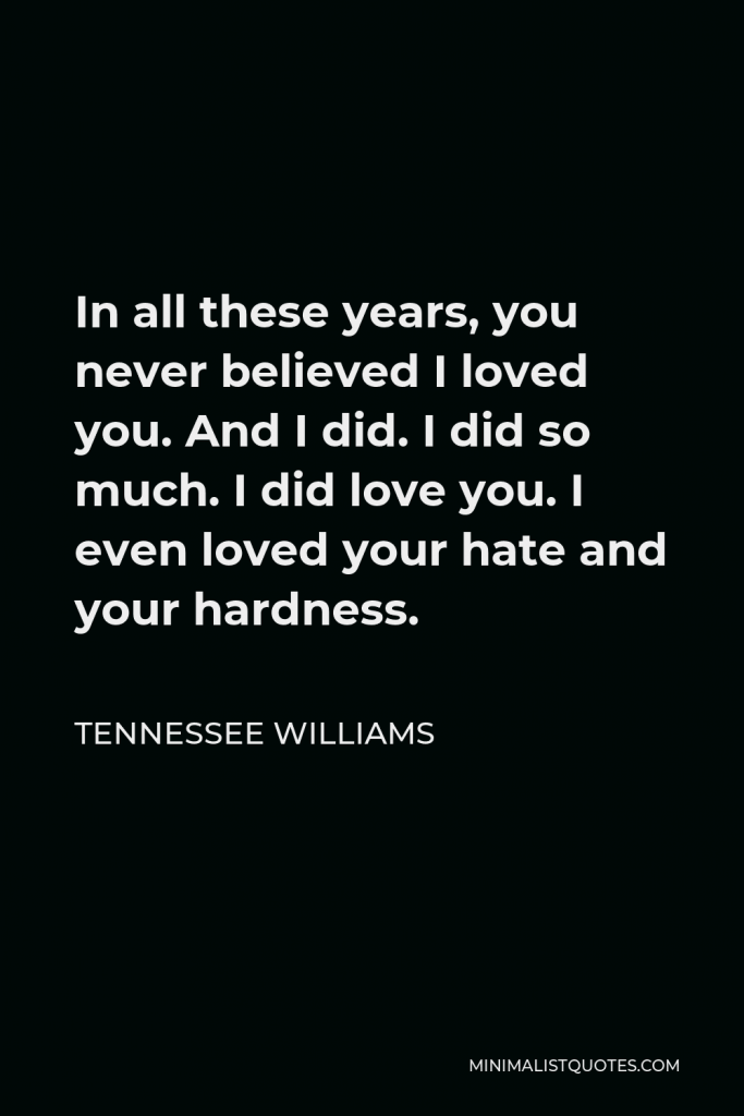 Tennessee Williams Quote - In all these years, you never believed I loved you. And I did. I did so much. I did love you. I even loved your hate and your hardness.