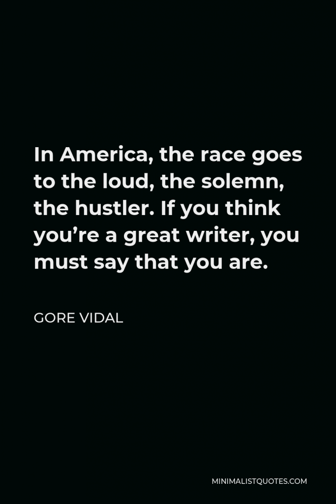 Gore Vidal Quote - In America, the race goes to the loud, the solemn, the hustler. If you think you’re a great writer, you must say that you are.