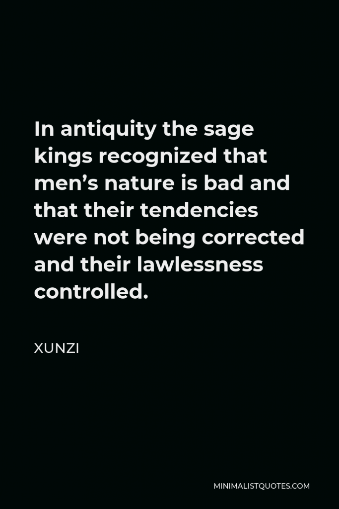 Xunzi Quote - In antiquity the sage kings recognized that men’s nature is bad and that their tendencies were not being corrected and their lawlessness controlled.