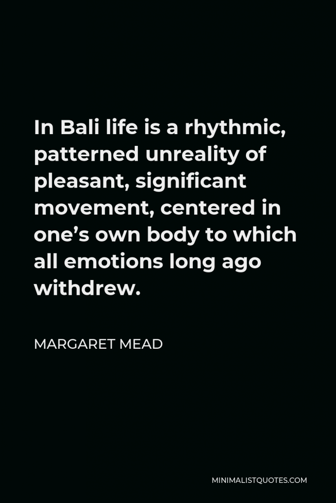 Margaret Mead Quote - In Bali life is a rhythmic, patterned unreality of pleasant, significant movement, centered in one’s own body to which all emotions long ago withdrew.