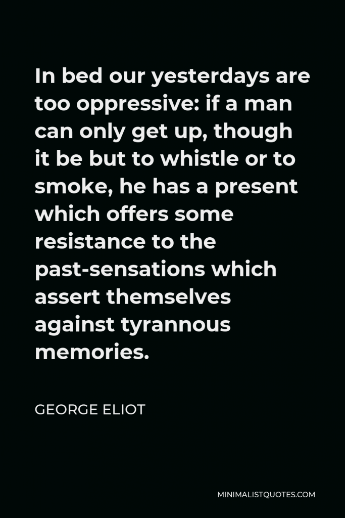 George Eliot Quote - In bed our yesterdays are too oppressive: if a man can only get up, though it be but to whistle or to smoke, he has a present which offers some resistance to the past-sensations which assert themselves against tyrannous memories.