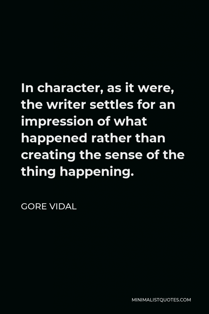 Gore Vidal Quote - In character, as it were, the writer settles for an impression of what happened rather than creating the sense of the thing happening.