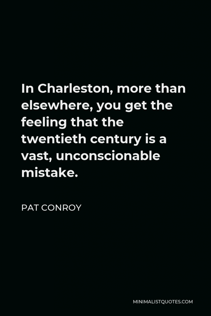 Pat Conroy Quote - In Charleston, more than elsewhere, you get the feeling that the twentieth century is a vast, unconscionable mistake.