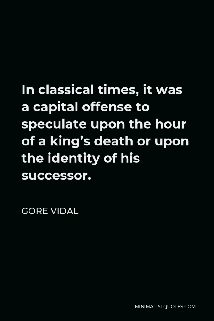 Gore Vidal Quote - In classical times, it was a capital offense to speculate upon the hour of a king’s death or upon the identity of his successor.