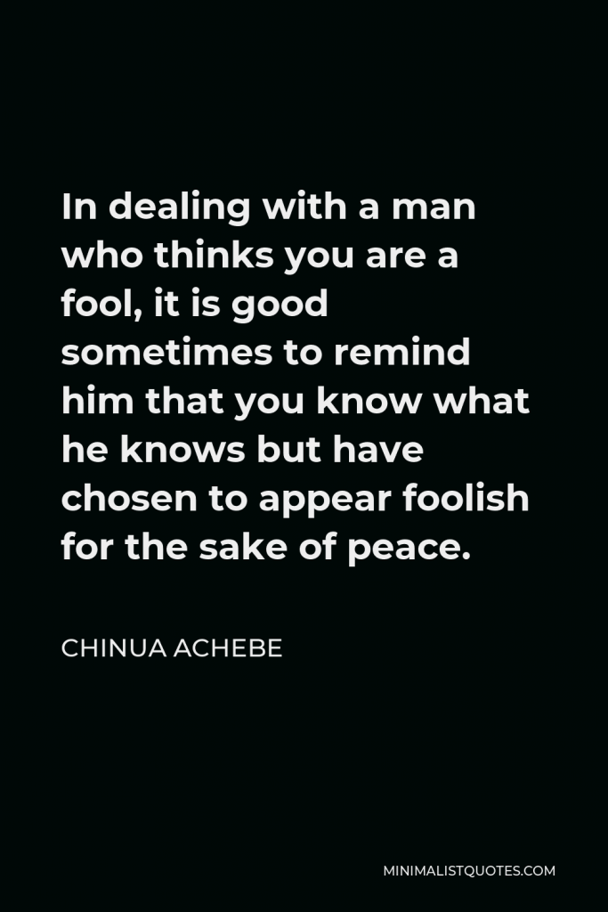 Chinua Achebe Quote - In dealing with a man who thinks you are a fool, it is good sometimes to remind him that you know what he knows but have chosen to appear foolish for the sake of peace.