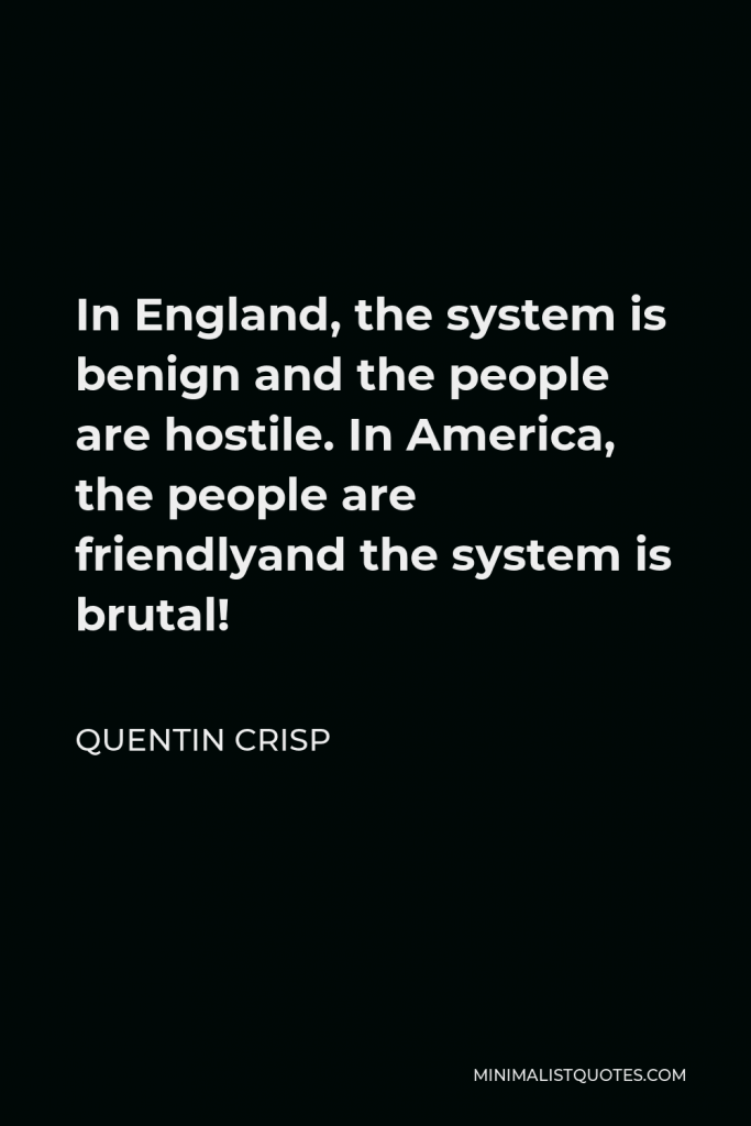 Quentin Crisp Quote - In England, the system is benign and the people are hostile. In America, the people are friendlyand the system is brutal!