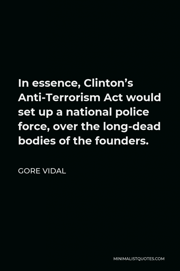 Gore Vidal Quote - In essence, Clinton’s Anti-Terrorism Act would set up a national police force, over the long-dead bodies of the founders.