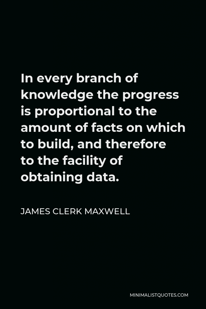 James Clerk Maxwell Quote - In every branch of knowledge the progress is proportional to the amount of facts on which to build, and therefore to the facility of obtaining data.