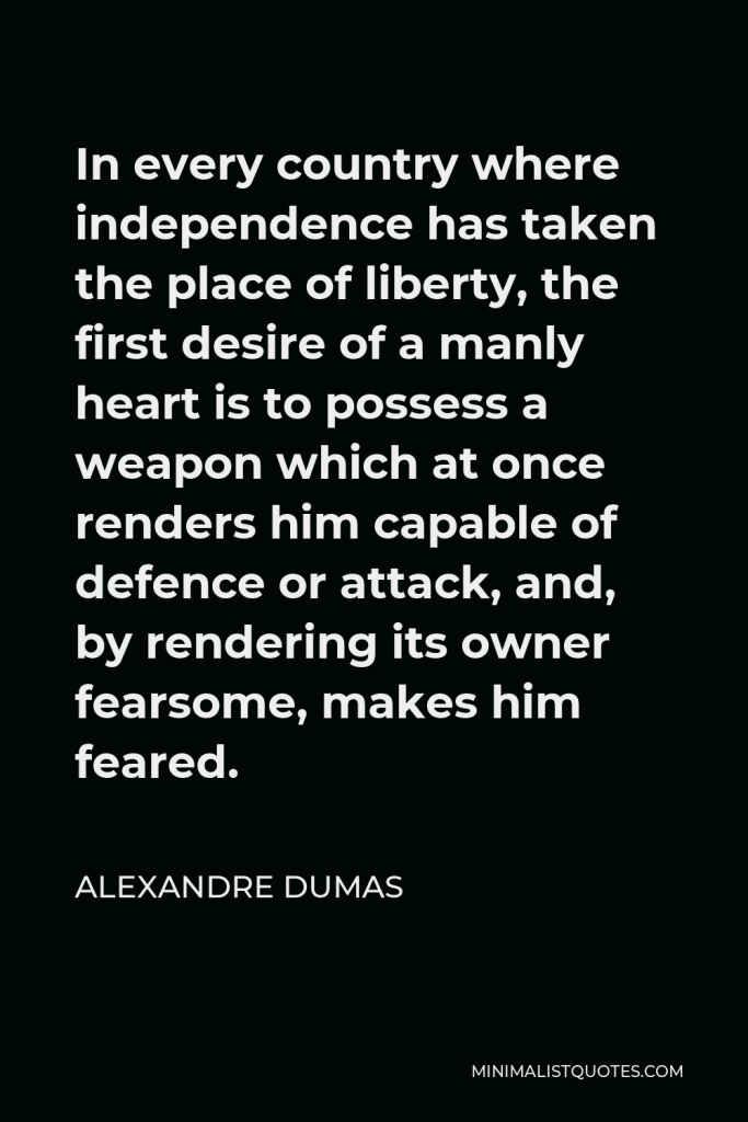 Alexandre Dumas Quote - In every country where independence has taken the place of liberty, the first desire of a manly heart is to possess a weapon which at once renders him capable of defence or attack, and, by rendering its owner fearsome, makes him feared.