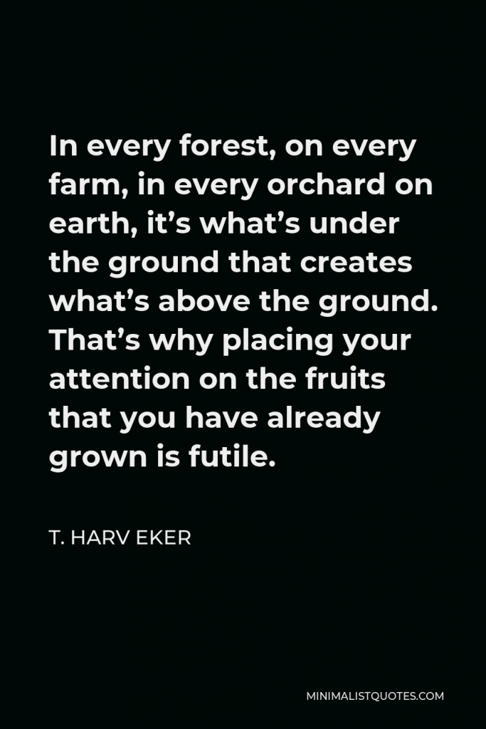 T. Harv Eker Quote - In every forest, on every farm, in every orchard on earth, it’s what’s under the ground that creates what’s above the ground. That’s why placing your attention on the fruits that you have already grown is futile.