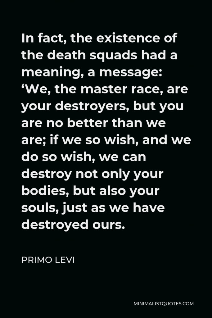 Primo Levi Quote - In fact, the existence of the death squads had a meaning, a message: ‘We, the master race, are your destroyers, but you are no better than we are; if we so wish, and we do so wish, we can destroy not only your bodies, but also your souls, just as we have destroyed ours.