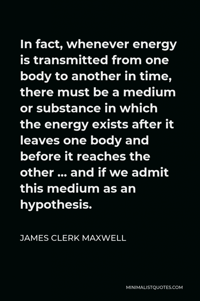 James Clerk Maxwell Quote - In fact, whenever energy is transmitted from one body to another in time, there must be a medium or substance in which the energy exists after it leaves one body and before it reaches the other … and if we admit this medium as an hypothesis.