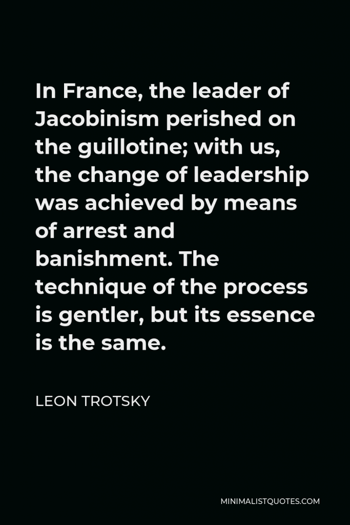 Leon Trotsky Quote - In France, the leader of Jacobinism perished on the guillotine; with us, the change of leadership was achieved by means of arrest and banishment. The technique of the process is gentler, but its essence is the same.