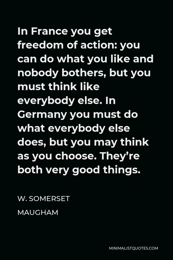W. Somerset Maugham Quote - In France you get freedom of action: you can do what you like and nobody bothers, but you must think like everybody else. In Germany you must do what everybody else does, but you may think as you choose. They’re both very good things.