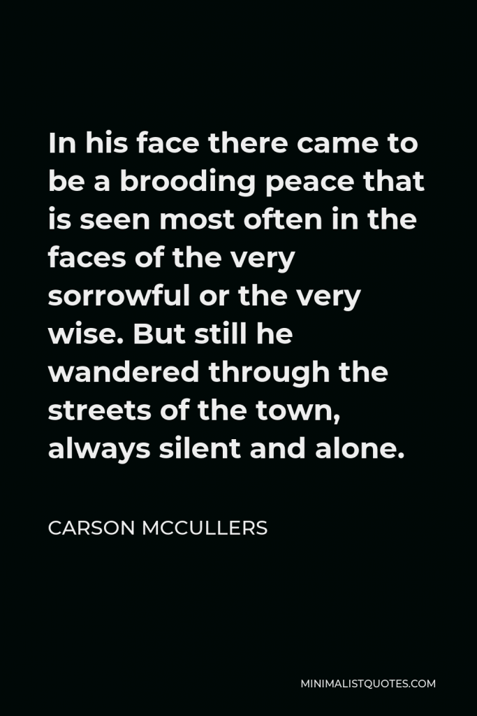Carson McCullers Quote - In his face there came to be a brooding peace that is seen most often in the faces of the very sorrowful or the very wise. But still he wandered through the streets of the town, always silent and alone.