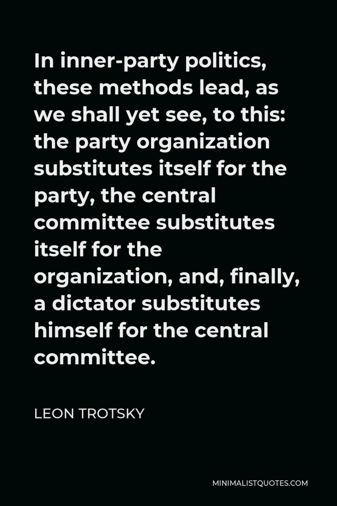 Leon Trotsky Quote - In inner-party politics, these methods lead, as we shall yet see, to this: the party organization substitutes itself for the party, the central committee substitutes itself for the organization, and, finally, a dictator substitutes himself for the central committee.