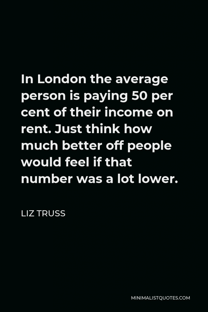 Liz Truss Quote - In London the average person is paying 50 per cent of their income on rent. Just think how much better off people would feel if that number was a lot lower.