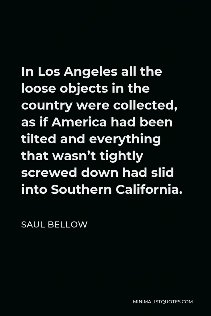 Saul Bellow Quote - In Los Angeles all the loose objects in the country were collected, as if America had been tilted and everything that wasn’t tightly screwed down had slid into Southern California.