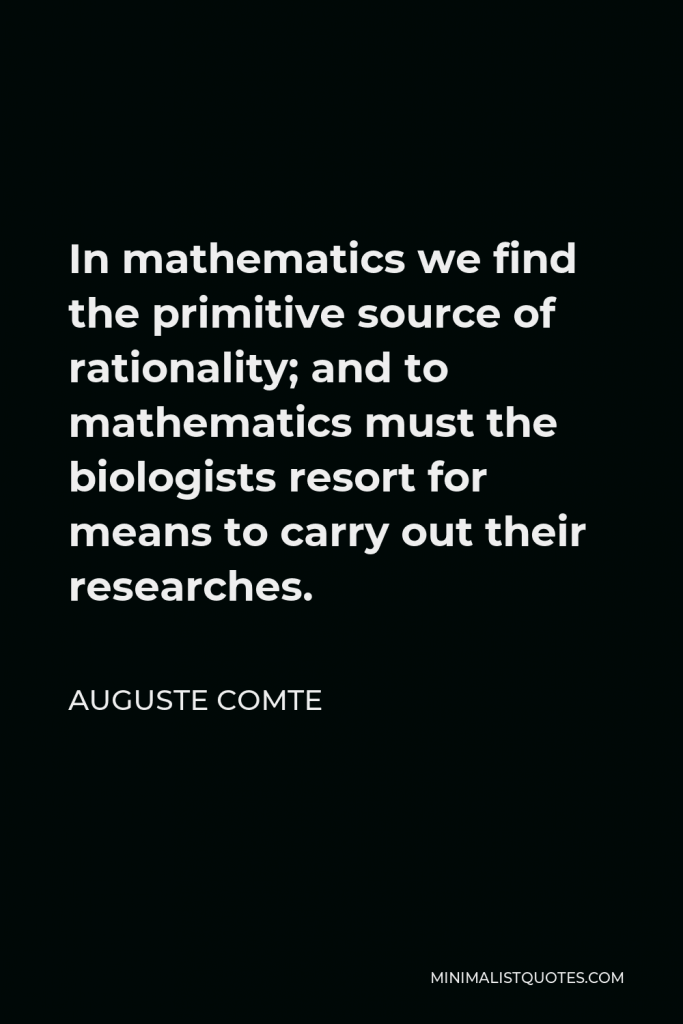 Auguste Comte Quote - In mathematics we find the primitive source of rationality; and to mathematics must the biologists resort for means to carry out their researches.