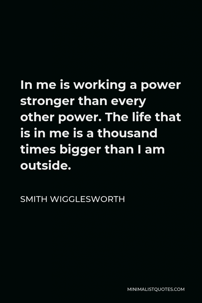Smith Wigglesworth Quote - In me is working a power stronger than every other power. The life that is in me is a thousand times bigger than I am outside.