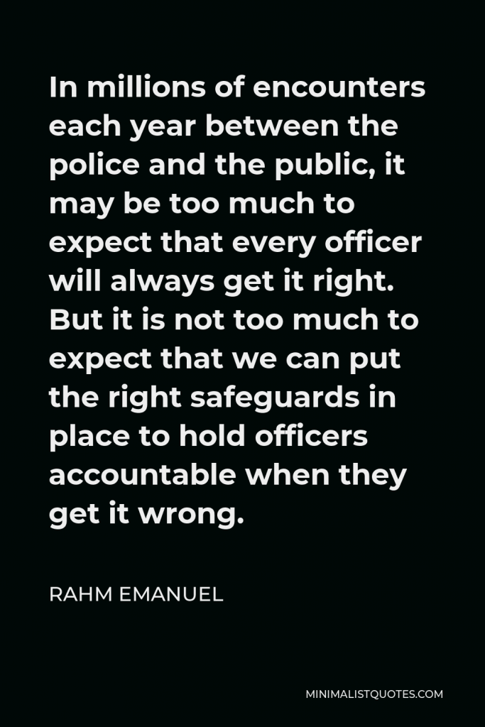 Rahm Emanuel Quote - In millions of encounters each year between the police and the public, it may be too much to expect that every officer will always get it right. But it is not too much to expect that we can put the right safeguards in place to hold officers accountable when they get it wrong.