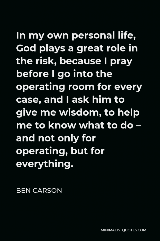 Ben Carson Quote - In my own personal life, God plays a great role in the risk, because I pray before I go into the operating room for every case, and I ask him to give me wisdom, to help me to know what to do – and not only for operating, but for everything.