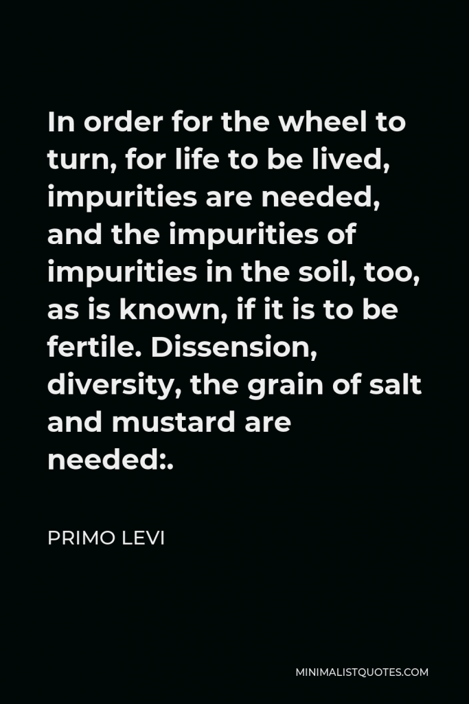 Primo Levi Quote - In order for the wheel to turn, for life to be lived, impurities are needed, and the impurities of impurities in the soil, too, as is known, if it is to be fertile. Dissension, diversity, the grain of salt and mustard are needed:.