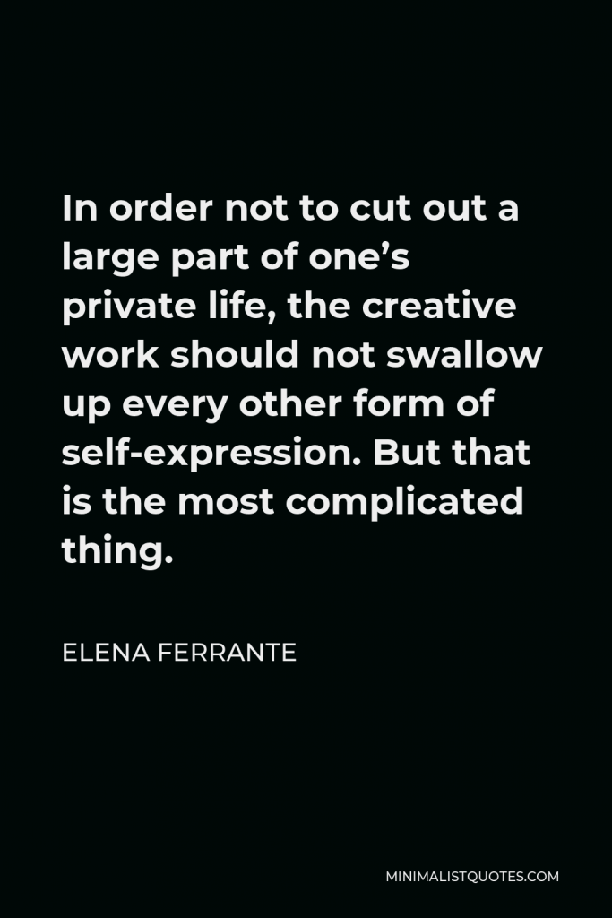 Elena Ferrante Quote - In order not to cut out a large part of one’s private life, the creative work should not swallow up every other form of self-expression. But that is the most complicated thing.