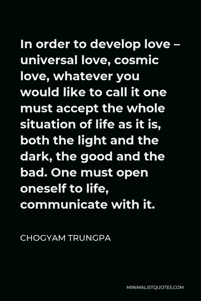 Chogyam Trungpa Quote - In order to develop love – universal love, cosmic love, whatever you would like to call it one must accept the whole situation of life as it is, both the light and the dark, the good and the bad. One must open oneself to life, communicate with it.