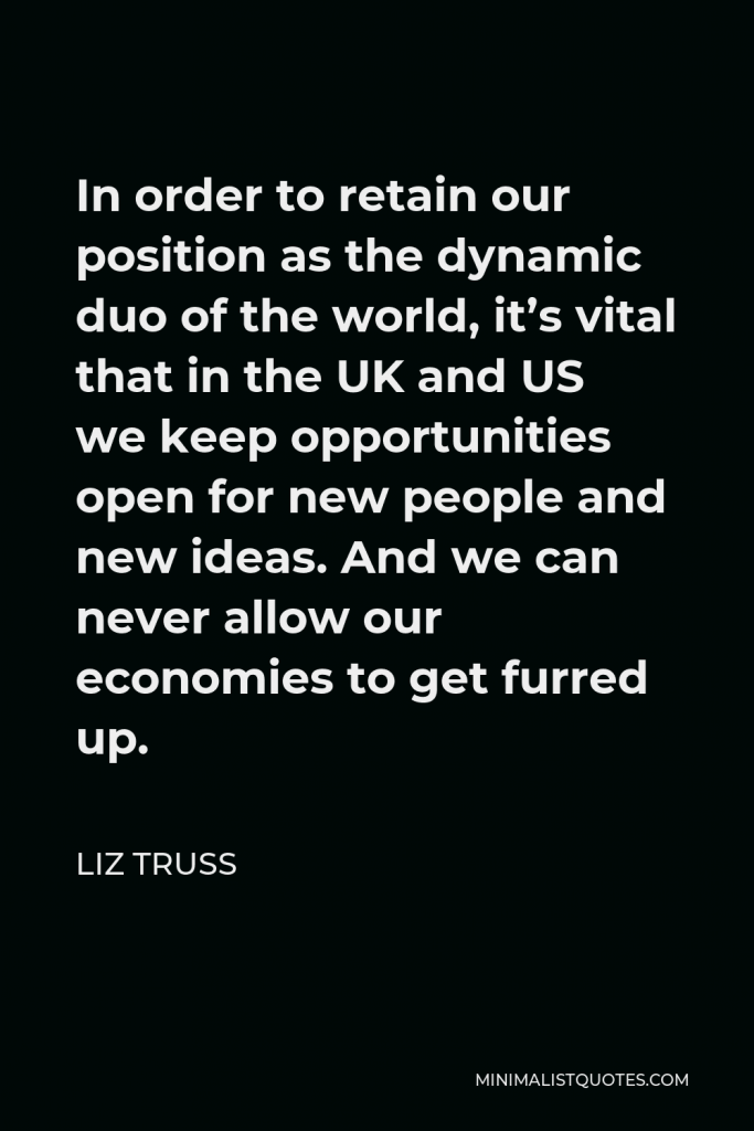 Liz Truss Quote - In order to retain our position as the dynamic duo of the world, it’s vital that in the UK and US we keep opportunities open for new people and new ideas. And we can never allow our economies to get furred up.