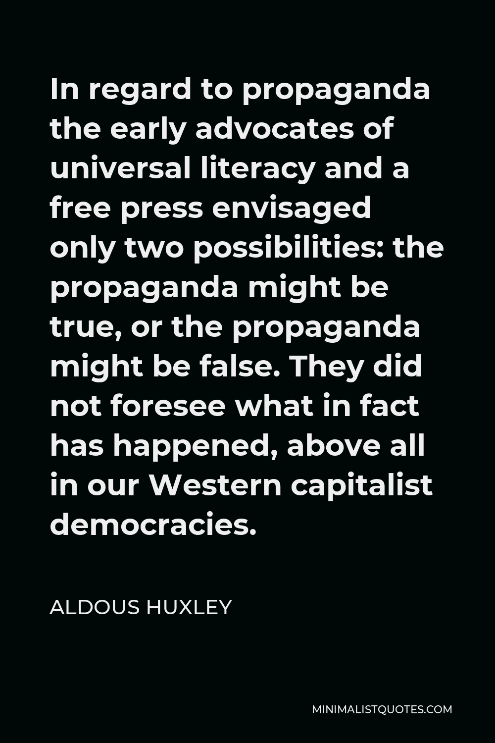 Aldous Huxley Quote - In regard to propaganda the early advocates of universal literacy and a free press envisaged only two possibilities: the propaganda might be true, or the propaganda might be false. They did not foresee what in fact has happened, above all in our Western capitalist democracies.