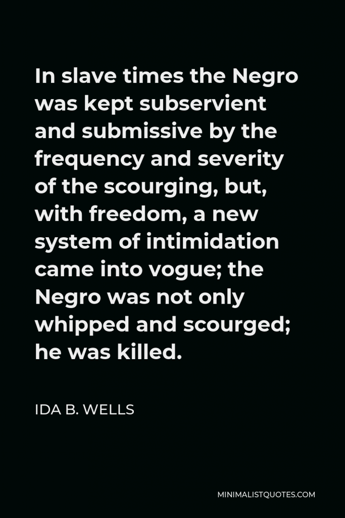 Ida B. Wells Quote - In slave times the Negro was kept subservient and submissive by the frequency and severity of the scourging, but, with freedom, a new system of intimidation came into vogue; the Negro was not only whipped and scourged; he was killed.