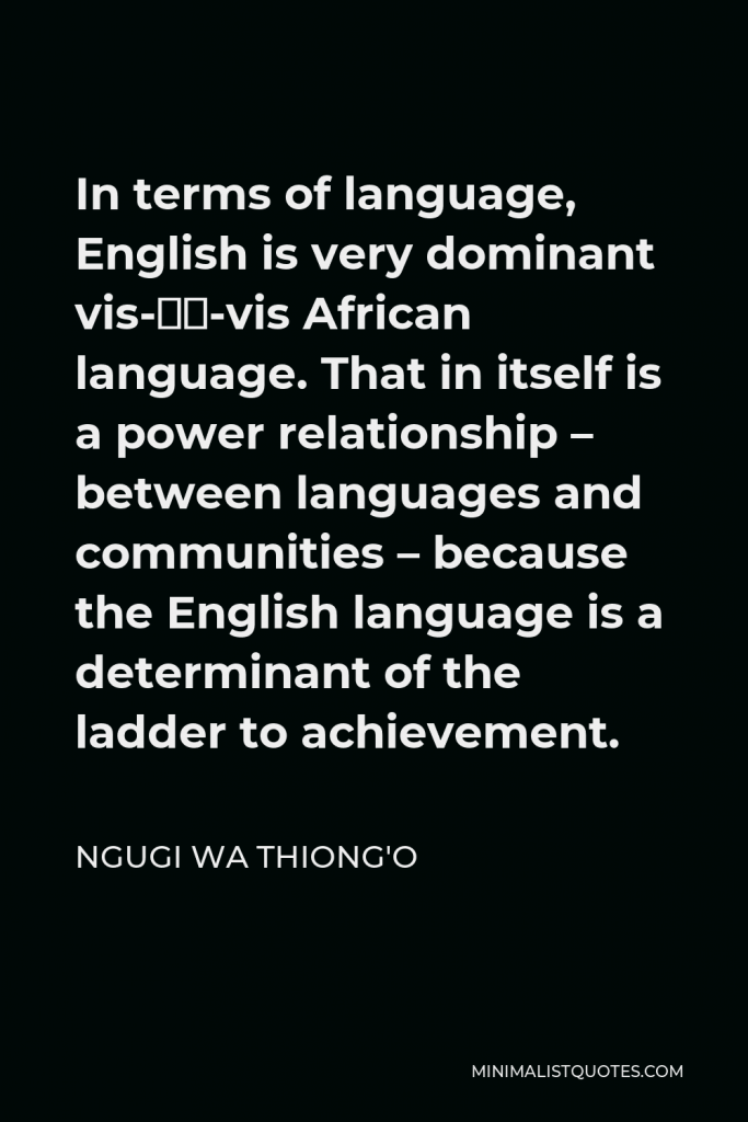 Ngugi wa Thiong'o Quote - In terms of language, English is very dominant vis-Ã-vis African language. That in itself is a power relationship – between languages and communities – because the English language is a determinant of the ladder to achievement.
