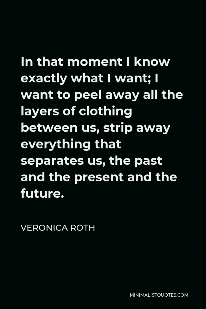 Veronica Roth Quote - In that moment I know exactly what I want; I want to peel away all the layers of clothing between us, strip away everything that separates us, the past and the present and the future.