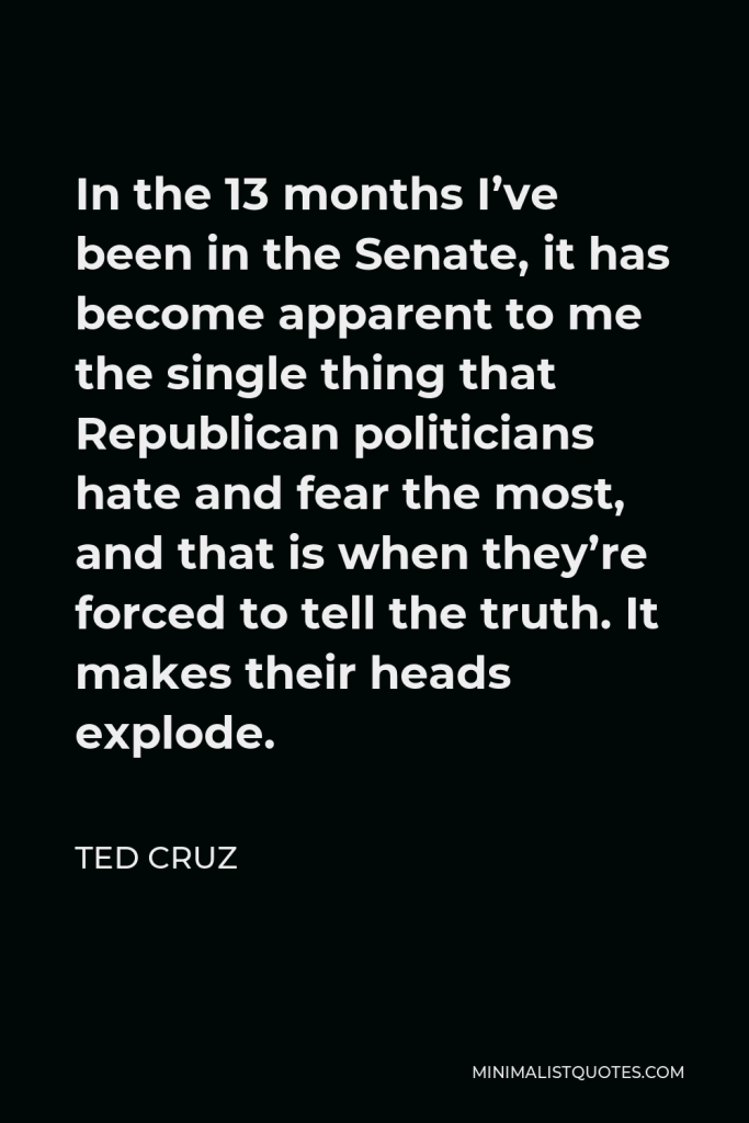 Ted Cruz Quote - In the 13 months I’ve been in the Senate, it has become apparent to me the single thing that Republican politicians hate and fear the most, and that is when they’re forced to tell the truth. It makes their heads explode.