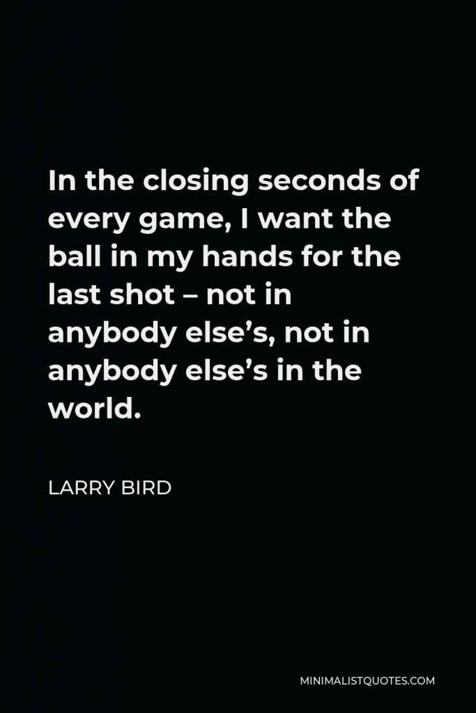 Larry Bird Quote - In the closing seconds of every game, I want the ball in my hands for the last shot – not in anybody else’s, not in anybody else’s in the world.