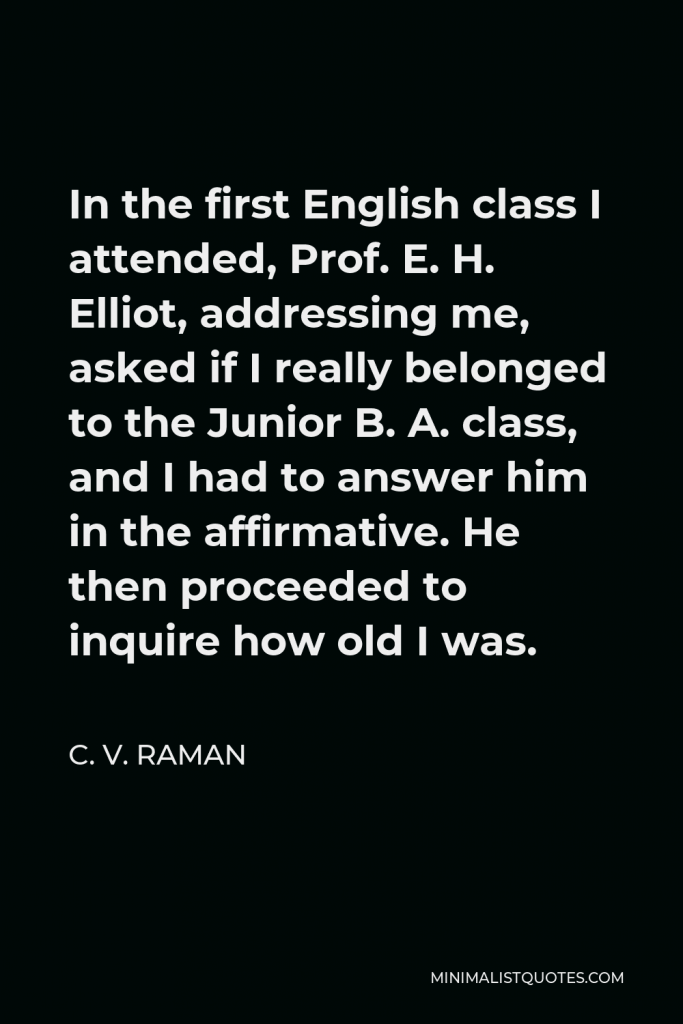 C. V. Raman Quote - In the first English class I attended, Prof. E. H. Elliot, addressing me, asked if I really belonged to the Junior B. A. class, and I had to answer him in the affirmative. He then proceeded to inquire how old I was.