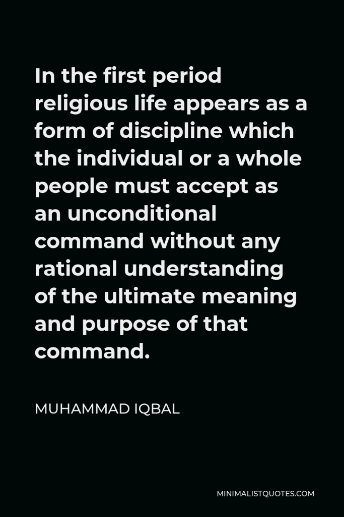 Muhammad Iqbal Quote - In the first period religious life appears as a form of discipline which the individual or a whole people must accept as an unconditional command without any rational understanding of the ultimate meaning and purpose of that command.