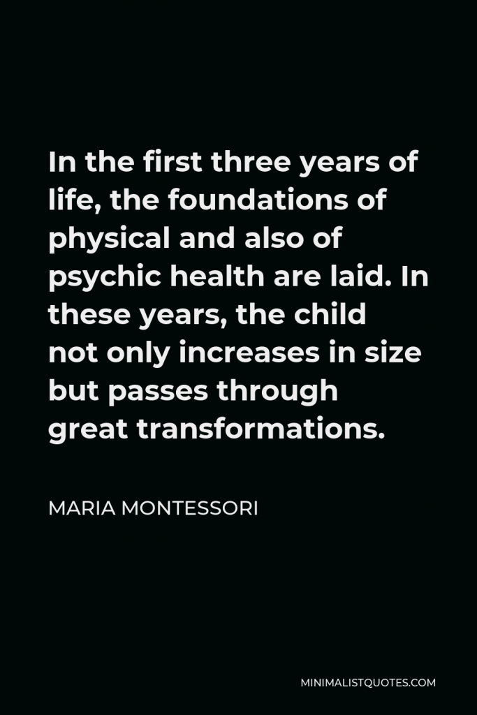 Maria Montessori Quote - In the first three years of life, the foundations of physical and also of psychic health are laid. In these years, the child not only increases in size but passes through great transformations.