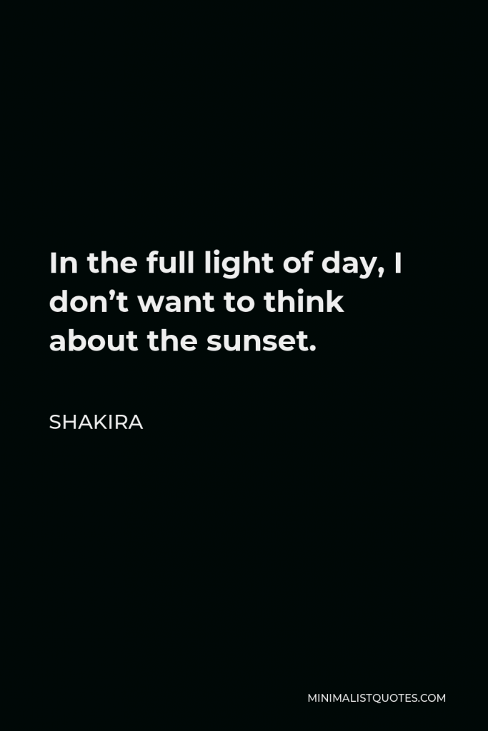 Shakira Quote - In the full light of day, I don’t want to think about the sunset.